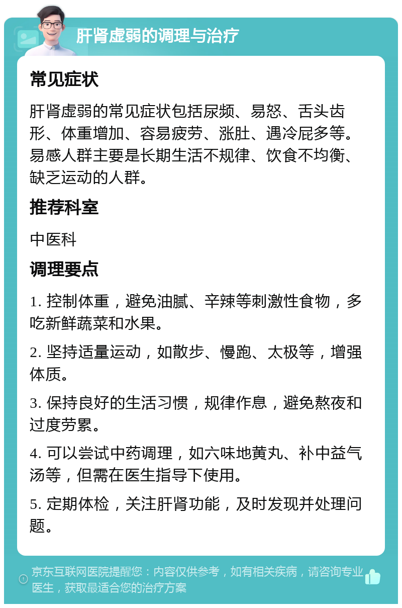 肝肾虚弱的调理与治疗 常见症状 肝肾虚弱的常见症状包括尿频、易怒、舌头齿形、体重增加、容易疲劳、涨肚、遇冷屁多等。易感人群主要是长期生活不规律、饮食不均衡、缺乏运动的人群。 推荐科室 中医科 调理要点 1. 控制体重，避免油腻、辛辣等刺激性食物，多吃新鲜蔬菜和水果。 2. 坚持适量运动，如散步、慢跑、太极等，增强体质。 3. 保持良好的生活习惯，规律作息，避免熬夜和过度劳累。 4. 可以尝试中药调理，如六味地黄丸、补中益气汤等，但需在医生指导下使用。 5. 定期体检，关注肝肾功能，及时发现并处理问题。