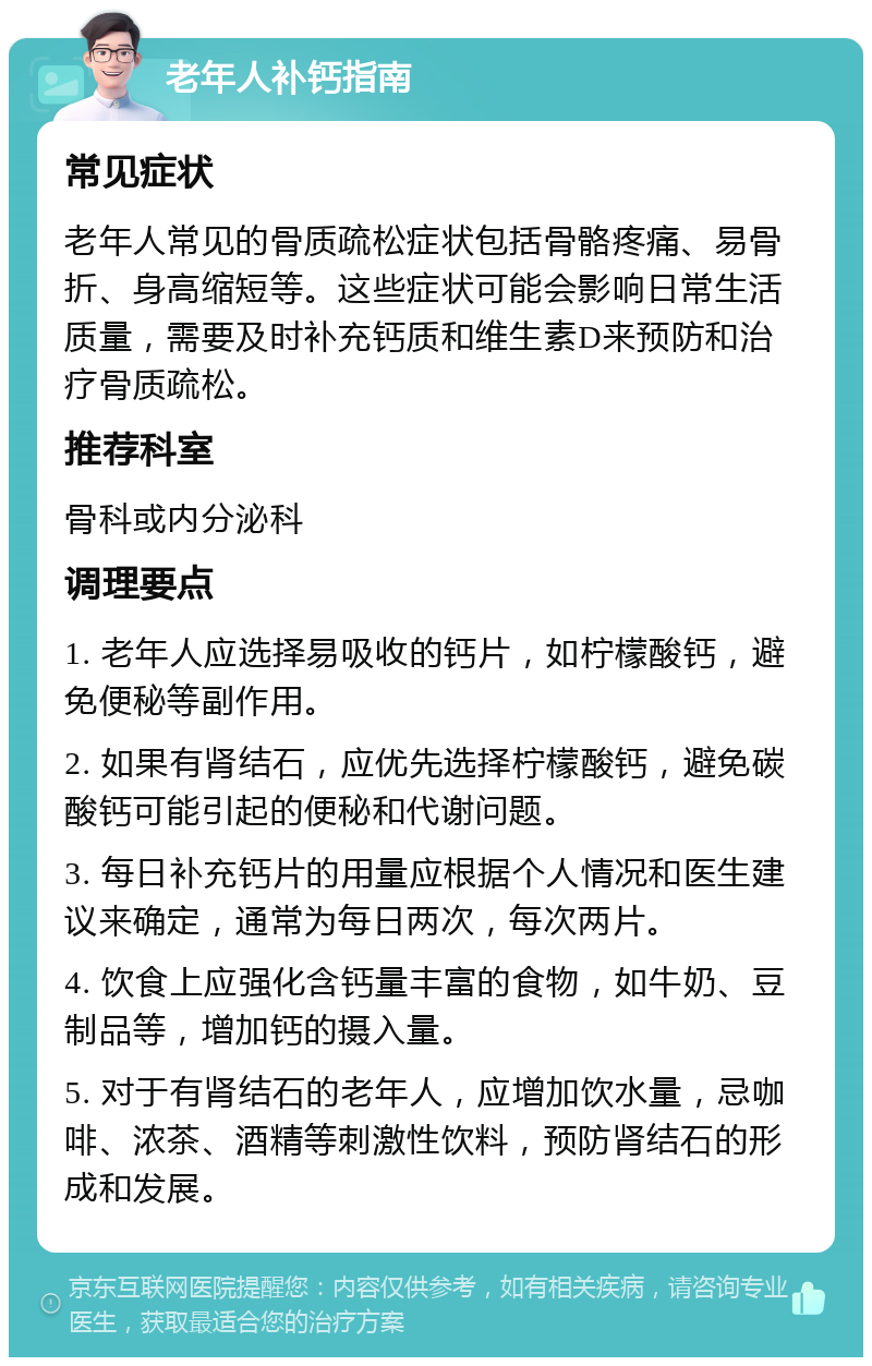 老年人补钙指南 常见症状 老年人常见的骨质疏松症状包括骨骼疼痛、易骨折、身高缩短等。这些症状可能会影响日常生活质量，需要及时补充钙质和维生素D来预防和治疗骨质疏松。 推荐科室 骨科或内分泌科 调理要点 1. 老年人应选择易吸收的钙片，如柠檬酸钙，避免便秘等副作用。 2. 如果有肾结石，应优先选择柠檬酸钙，避免碳酸钙可能引起的便秘和代谢问题。 3. 每日补充钙片的用量应根据个人情况和医生建议来确定，通常为每日两次，每次两片。 4. 饮食上应强化含钙量丰富的食物，如牛奶、豆制品等，增加钙的摄入量。 5. 对于有肾结石的老年人，应增加饮水量，忌咖啡、浓茶、酒精等刺激性饮料，预防肾结石的形成和发展。