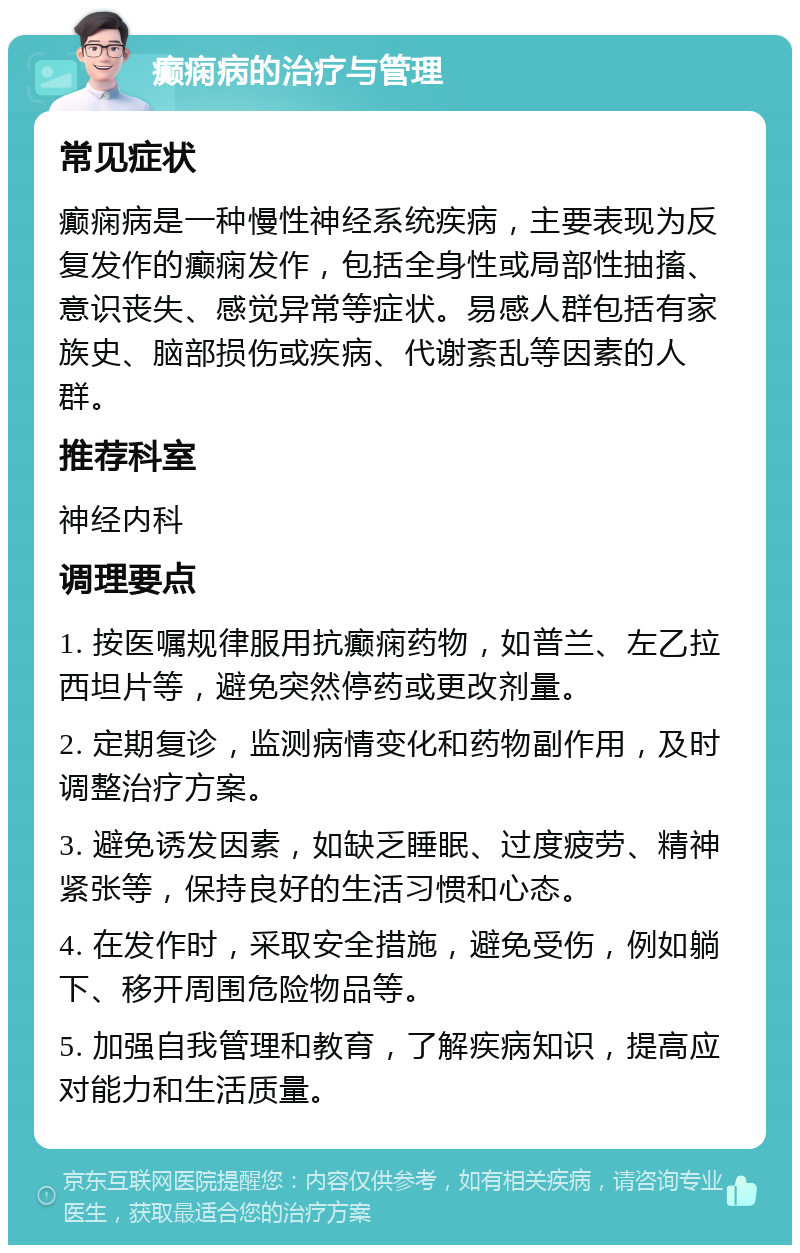 癫痫病的治疗与管理 常见症状 癫痫病是一种慢性神经系统疾病，主要表现为反复发作的癫痫发作，包括全身性或局部性抽搐、意识丧失、感觉异常等症状。易感人群包括有家族史、脑部损伤或疾病、代谢紊乱等因素的人群。 推荐科室 神经内科 调理要点 1. 按医嘱规律服用抗癫痫药物，如普兰、左乙拉西坦片等，避免突然停药或更改剂量。 2. 定期复诊，监测病情变化和药物副作用，及时调整治疗方案。 3. 避免诱发因素，如缺乏睡眠、过度疲劳、精神紧张等，保持良好的生活习惯和心态。 4. 在发作时，采取安全措施，避免受伤，例如躺下、移开周围危险物品等。 5. 加强自我管理和教育，了解疾病知识，提高应对能力和生活质量。