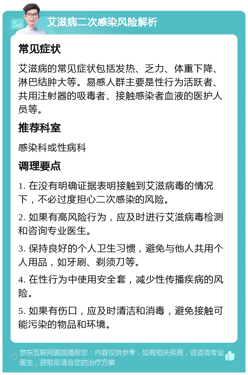 艾滋病二次感染风险解析 常见症状 艾滋病的常见症状包括发热、乏力、体重下降、淋巴结肿大等。易感人群主要是性行为活跃者、共用注射器的吸毒者、接触感染者血液的医护人员等。 推荐科室 感染科或性病科 调理要点 1. 在没有明确证据表明接触到艾滋病毒的情况下，不必过度担心二次感染的风险。 2. 如果有高风险行为，应及时进行艾滋病毒检测和咨询专业医生。 3. 保持良好的个人卫生习惯，避免与他人共用个人用品，如牙刷、剃须刀等。 4. 在性行为中使用安全套，减少性传播疾病的风险。 5. 如果有伤口，应及时清洁和消毒，避免接触可能污染的物品和环境。