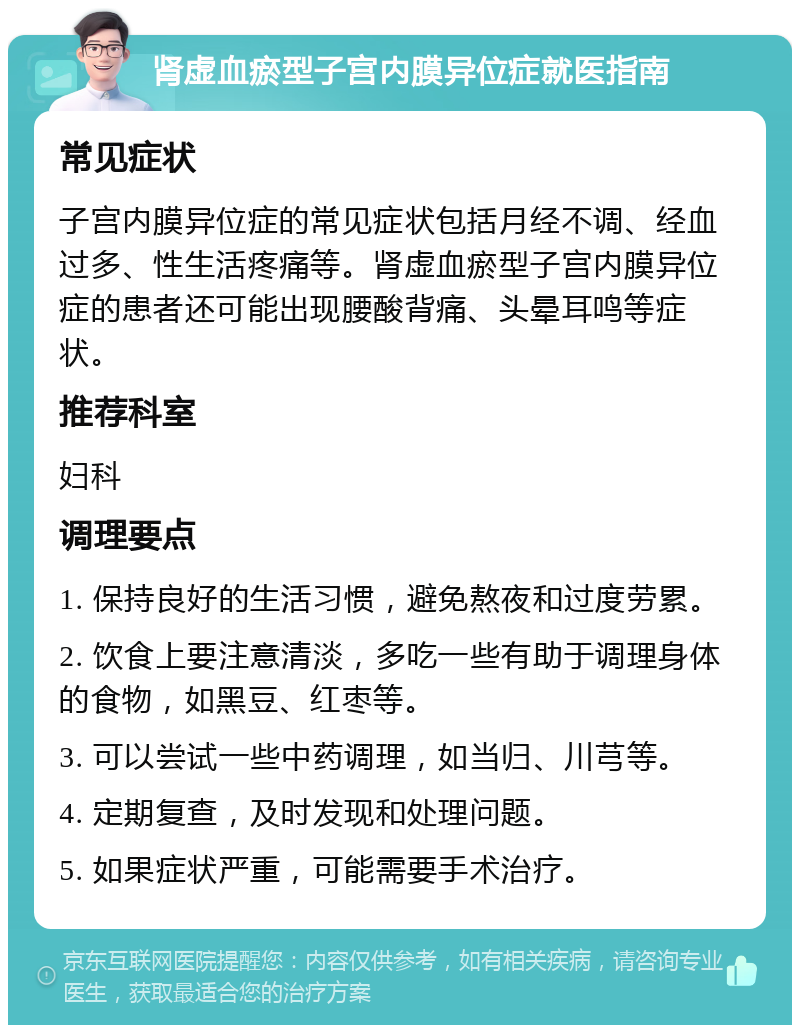 肾虚血瘀型子宫内膜异位症就医指南 常见症状 子宫内膜异位症的常见症状包括月经不调、经血过多、性生活疼痛等。肾虚血瘀型子宫内膜异位症的患者还可能出现腰酸背痛、头晕耳鸣等症状。 推荐科室 妇科 调理要点 1. 保持良好的生活习惯，避免熬夜和过度劳累。 2. 饮食上要注意清淡，多吃一些有助于调理身体的食物，如黑豆、红枣等。 3. 可以尝试一些中药调理，如当归、川芎等。 4. 定期复查，及时发现和处理问题。 5. 如果症状严重，可能需要手术治疗。