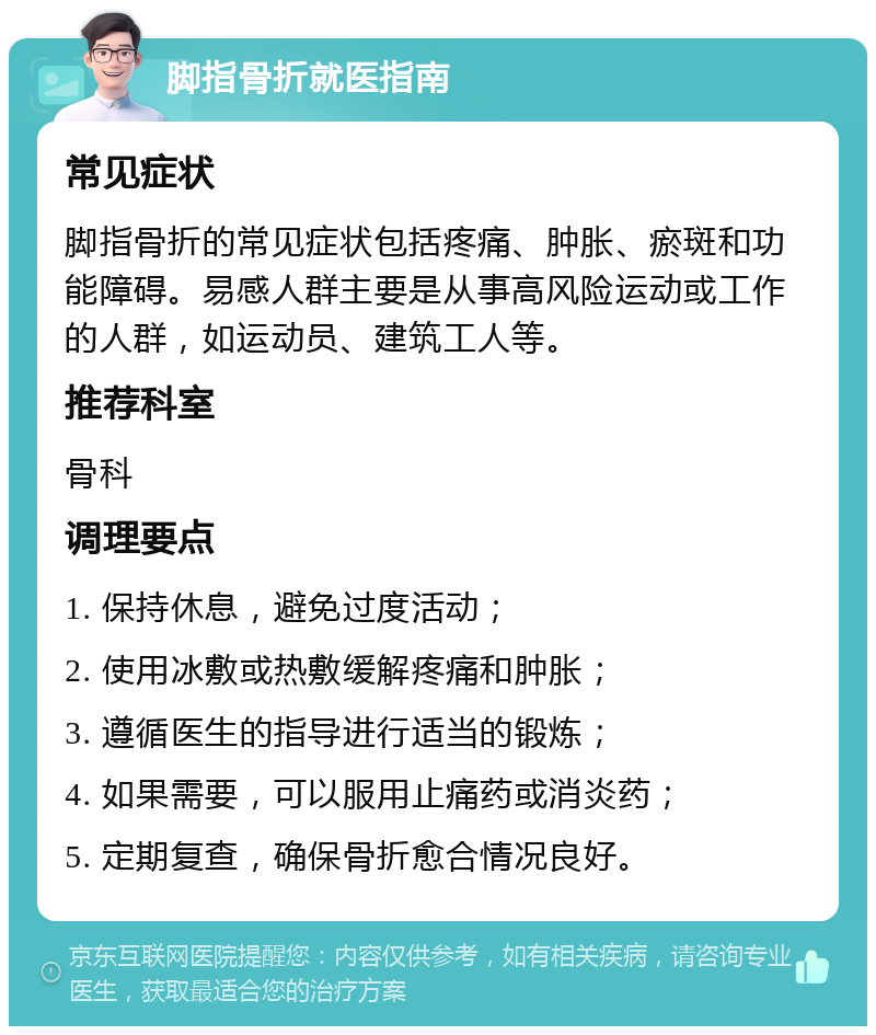 脚指骨折就医指南 常见症状 脚指骨折的常见症状包括疼痛、肿胀、瘀斑和功能障碍。易感人群主要是从事高风险运动或工作的人群，如运动员、建筑工人等。 推荐科室 骨科 调理要点 1. 保持休息，避免过度活动； 2. 使用冰敷或热敷缓解疼痛和肿胀； 3. 遵循医生的指导进行适当的锻炼； 4. 如果需要，可以服用止痛药或消炎药； 5. 定期复查，确保骨折愈合情况良好。