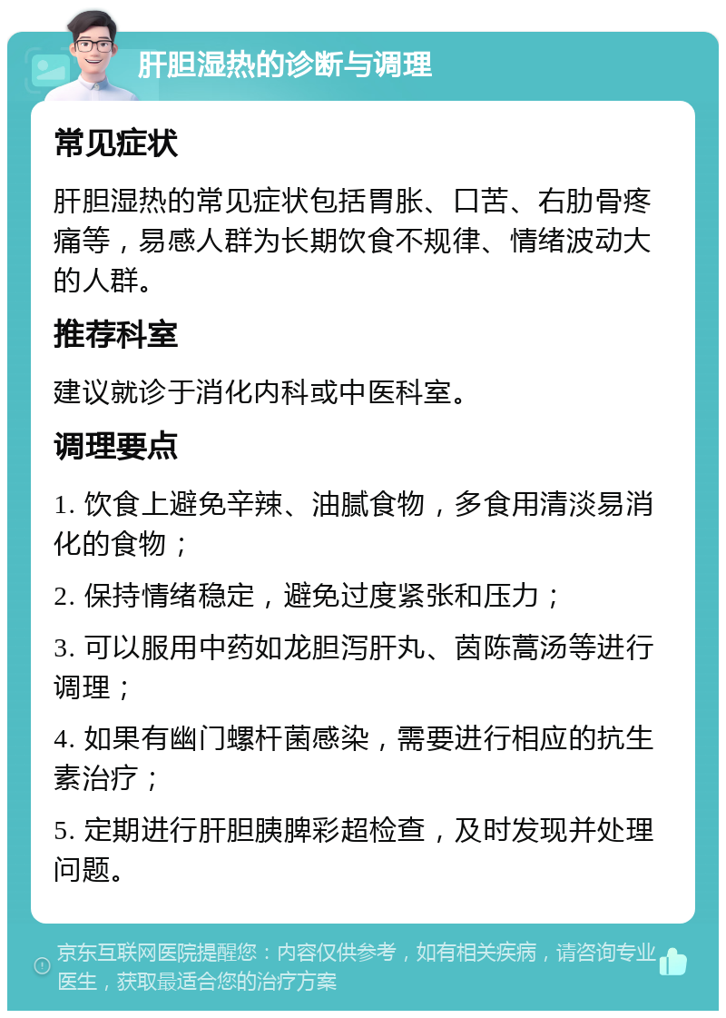 肝胆湿热的诊断与调理 常见症状 肝胆湿热的常见症状包括胃胀、口苦、右肋骨疼痛等，易感人群为长期饮食不规律、情绪波动大的人群。 推荐科室 建议就诊于消化内科或中医科室。 调理要点 1. 饮食上避免辛辣、油腻食物，多食用清淡易消化的食物； 2. 保持情绪稳定，避免过度紧张和压力； 3. 可以服用中药如龙胆泻肝丸、茵陈蒿汤等进行调理； 4. 如果有幽门螺杆菌感染，需要进行相应的抗生素治疗； 5. 定期进行肝胆胰脾彩超检查，及时发现并处理问题。