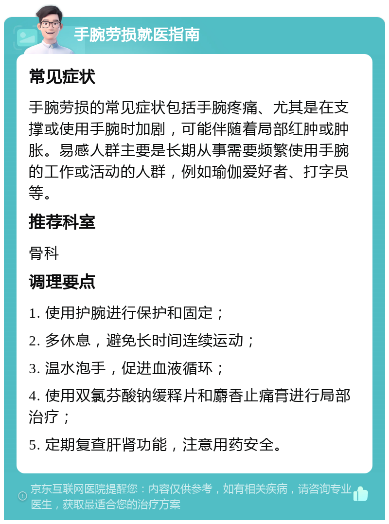 手腕劳损就医指南 常见症状 手腕劳损的常见症状包括手腕疼痛、尤其是在支撑或使用手腕时加剧，可能伴随着局部红肿或肿胀。易感人群主要是长期从事需要频繁使用手腕的工作或活动的人群，例如瑜伽爱好者、打字员等。 推荐科室 骨科 调理要点 1. 使用护腕进行保护和固定； 2. 多休息，避免长时间连续运动； 3. 温水泡手，促进血液循环； 4. 使用双氯芬酸钠缓释片和麝香止痛膏进行局部治疗； 5. 定期复查肝肾功能，注意用药安全。