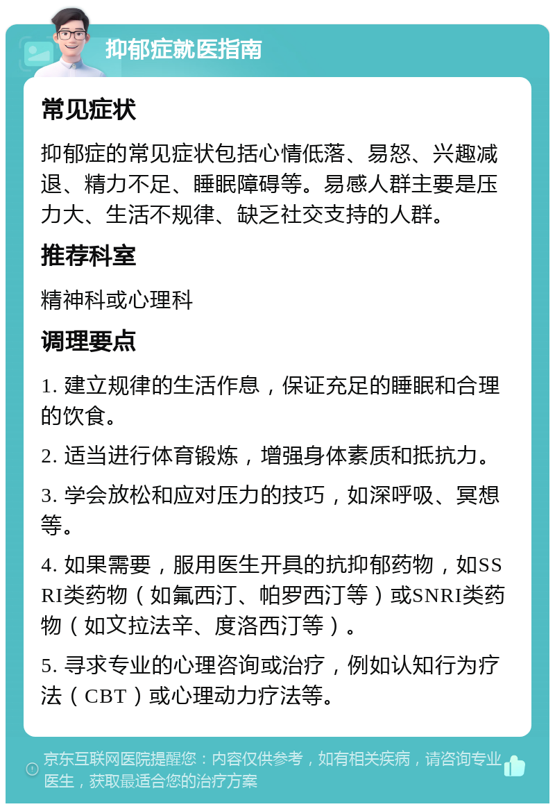 抑郁症就医指南 常见症状 抑郁症的常见症状包括心情低落、易怒、兴趣减退、精力不足、睡眠障碍等。易感人群主要是压力大、生活不规律、缺乏社交支持的人群。 推荐科室 精神科或心理科 调理要点 1. 建立规律的生活作息，保证充足的睡眠和合理的饮食。 2. 适当进行体育锻炼，增强身体素质和抵抗力。 3. 学会放松和应对压力的技巧，如深呼吸、冥想等。 4. 如果需要，服用医生开具的抗抑郁药物，如SSRI类药物（如氟西汀、帕罗西汀等）或SNRI类药物（如文拉法辛、度洛西汀等）。 5. 寻求专业的心理咨询或治疗，例如认知行为疗法（CBT）或心理动力疗法等。