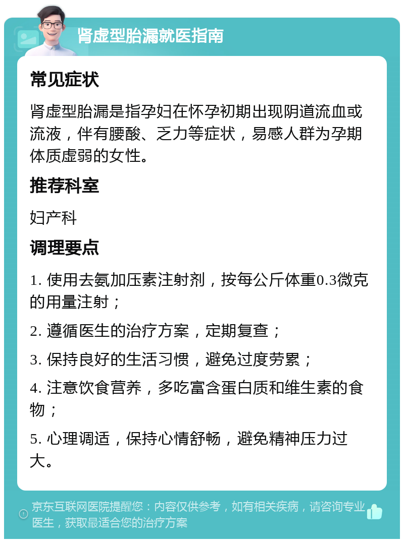 肾虚型胎漏就医指南 常见症状 肾虚型胎漏是指孕妇在怀孕初期出现阴道流血或流液，伴有腰酸、乏力等症状，易感人群为孕期体质虚弱的女性。 推荐科室 妇产科 调理要点 1. 使用去氨加压素注射剂，按每公斤体重0.3微克的用量注射； 2. 遵循医生的治疗方案，定期复查； 3. 保持良好的生活习惯，避免过度劳累； 4. 注意饮食营养，多吃富含蛋白质和维生素的食物； 5. 心理调适，保持心情舒畅，避免精神压力过大。