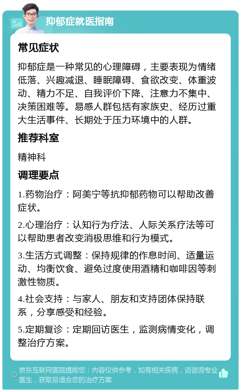 抑郁症就医指南 常见症状 抑郁症是一种常见的心理障碍，主要表现为情绪低落、兴趣减退、睡眠障碍、食欲改变、体重波动、精力不足、自我评价下降、注意力不集中、决策困难等。易感人群包括有家族史、经历过重大生活事件、长期处于压力环境中的人群。 推荐科室 精神科 调理要点 1.药物治疗：阿美宁等抗抑郁药物可以帮助改善症状。 2.心理治疗：认知行为疗法、人际关系疗法等可以帮助患者改变消极思维和行为模式。 3.生活方式调整：保持规律的作息时间、适量运动、均衡饮食、避免过度使用酒精和咖啡因等刺激性物质。 4.社会支持：与家人、朋友和支持团体保持联系，分享感受和经验。 5.定期复诊：定期回访医生，监测病情变化，调整治疗方案。