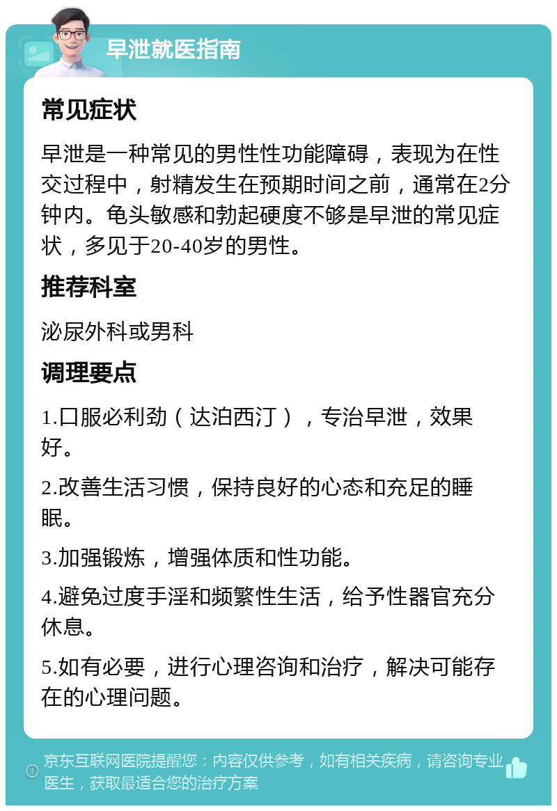 早泄就医指南 常见症状 早泄是一种常见的男性性功能障碍，表现为在性交过程中，射精发生在预期时间之前，通常在2分钟内。龟头敏感和勃起硬度不够是早泄的常见症状，多见于20-40岁的男性。 推荐科室 泌尿外科或男科 调理要点 1.口服必利劲（达泊西汀），专治早泄，效果好。 2.改善生活习惯，保持良好的心态和充足的睡眠。 3.加强锻炼，增强体质和性功能。 4.避免过度手淫和频繁性生活，给予性器官充分休息。 5.如有必要，进行心理咨询和治疗，解决可能存在的心理问题。