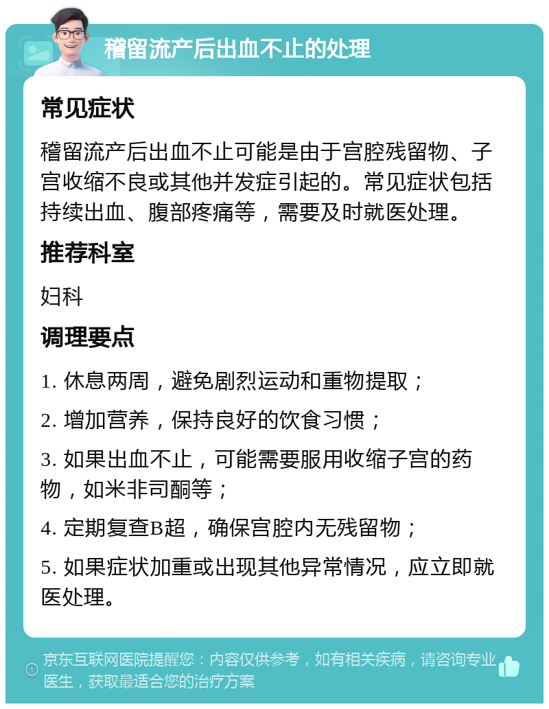 稽留流产后出血不止的处理 常见症状 稽留流产后出血不止可能是由于宫腔残留物、子宫收缩不良或其他并发症引起的。常见症状包括持续出血、腹部疼痛等，需要及时就医处理。 推荐科室 妇科 调理要点 1. 休息两周，避免剧烈运动和重物提取； 2. 增加营养，保持良好的饮食习惯； 3. 如果出血不止，可能需要服用收缩子宫的药物，如米非司酮等； 4. 定期复查B超，确保宫腔内无残留物； 5. 如果症状加重或出现其他异常情况，应立即就医处理。