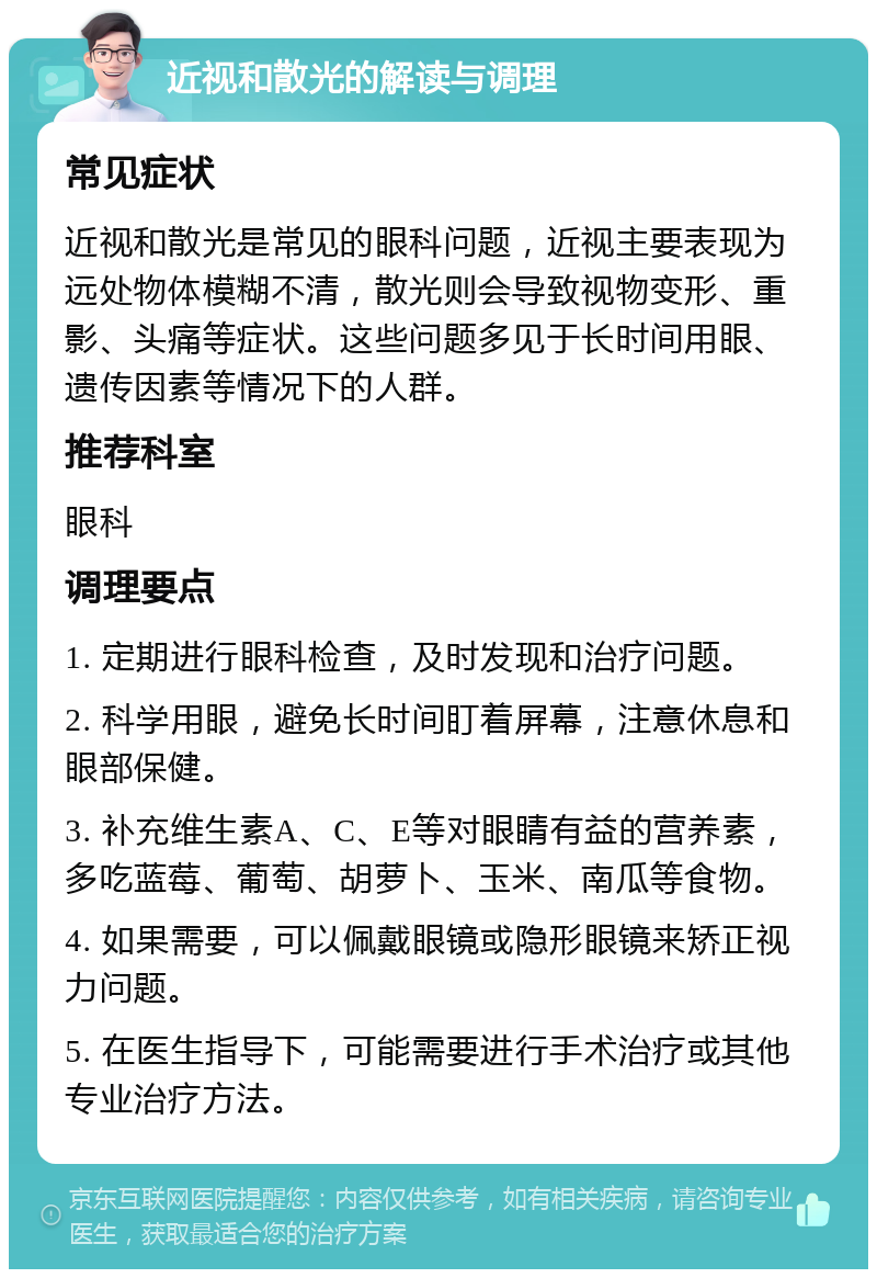 近视和散光的解读与调理 常见症状 近视和散光是常见的眼科问题，近视主要表现为远处物体模糊不清，散光则会导致视物变形、重影、头痛等症状。这些问题多见于长时间用眼、遗传因素等情况下的人群。 推荐科室 眼科 调理要点 1. 定期进行眼科检查，及时发现和治疗问题。 2. 科学用眼，避免长时间盯着屏幕，注意休息和眼部保健。 3. 补充维生素A、C、E等对眼睛有益的营养素，多吃蓝莓、葡萄、胡萝卜、玉米、南瓜等食物。 4. 如果需要，可以佩戴眼镜或隐形眼镜来矫正视力问题。 5. 在医生指导下，可能需要进行手术治疗或其他专业治疗方法。