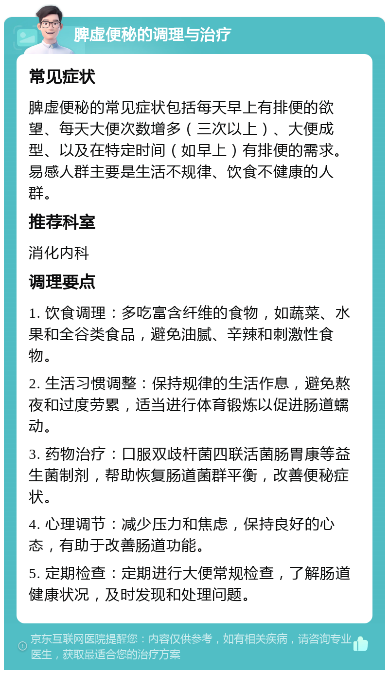 脾虚便秘的调理与治疗 常见症状 脾虚便秘的常见症状包括每天早上有排便的欲望、每天大便次数增多（三次以上）、大便成型、以及在特定时间（如早上）有排便的需求。易感人群主要是生活不规律、饮食不健康的人群。 推荐科室 消化内科 调理要点 1. 饮食调理：多吃富含纤维的食物，如蔬菜、水果和全谷类食品，避免油腻、辛辣和刺激性食物。 2. 生活习惯调整：保持规律的生活作息，避免熬夜和过度劳累，适当进行体育锻炼以促进肠道蠕动。 3. 药物治疗：口服双歧杆菌四联活菌肠胃康等益生菌制剂，帮助恢复肠道菌群平衡，改善便秘症状。 4. 心理调节：减少压力和焦虑，保持良好的心态，有助于改善肠道功能。 5. 定期检查：定期进行大便常规检查，了解肠道健康状况，及时发现和处理问题。