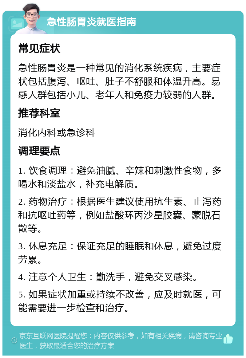 急性肠胃炎就医指南 常见症状 急性肠胃炎是一种常见的消化系统疾病，主要症状包括腹泻、呕吐、肚子不舒服和体温升高。易感人群包括小儿、老年人和免疫力较弱的人群。 推荐科室 消化内科或急诊科 调理要点 1. 饮食调理：避免油腻、辛辣和刺激性食物，多喝水和淡盐水，补充电解质。 2. 药物治疗：根据医生建议使用抗生素、止泻药和抗呕吐药等，例如盐酸环丙沙星胶囊、蒙脱石散等。 3. 休息充足：保证充足的睡眠和休息，避免过度劳累。 4. 注意个人卫生：勤洗手，避免交叉感染。 5. 如果症状加重或持续不改善，应及时就医，可能需要进一步检查和治疗。