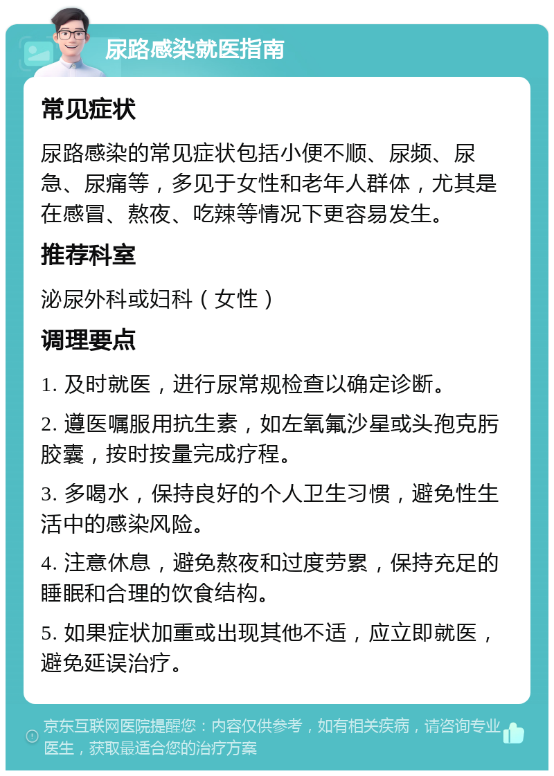 尿路感染就医指南 常见症状 尿路感染的常见症状包括小便不顺、尿频、尿急、尿痛等，多见于女性和老年人群体，尤其是在感冒、熬夜、吃辣等情况下更容易发生。 推荐科室 泌尿外科或妇科（女性） 调理要点 1. 及时就医，进行尿常规检查以确定诊断。 2. 遵医嘱服用抗生素，如左氧氟沙星或头孢克肟胶囊，按时按量完成疗程。 3. 多喝水，保持良好的个人卫生习惯，避免性生活中的感染风险。 4. 注意休息，避免熬夜和过度劳累，保持充足的睡眠和合理的饮食结构。 5. 如果症状加重或出现其他不适，应立即就医，避免延误治疗。