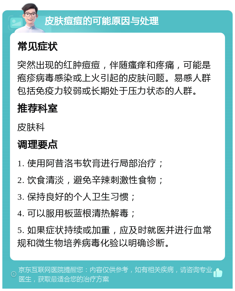 皮肤痘痘的可能原因与处理 常见症状 突然出现的红肿痘痘，伴随瘙痒和疼痛，可能是疱疹病毒感染或上火引起的皮肤问题。易感人群包括免疫力较弱或长期处于压力状态的人群。 推荐科室 皮肤科 调理要点 1. 使用阿昔洛韦软膏进行局部治疗； 2. 饮食清淡，避免辛辣刺激性食物； 3. 保持良好的个人卫生习惯； 4. 可以服用板蓝根清热解毒； 5. 如果症状持续或加重，应及时就医并进行血常规和微生物培养病毒化验以明确诊断。