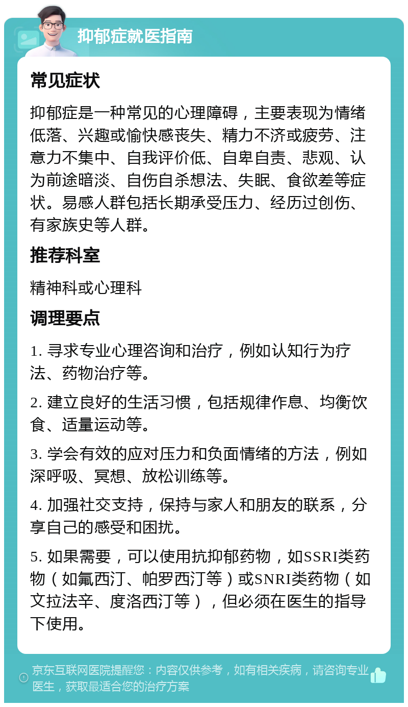 抑郁症就医指南 常见症状 抑郁症是一种常见的心理障碍，主要表现为情绪低落、兴趣或愉快感丧失、精力不济或疲劳、注意力不集中、自我评价低、自卑自责、悲观、认为前途暗淡、自伤自杀想法、失眠、食欲差等症状。易感人群包括长期承受压力、经历过创伤、有家族史等人群。 推荐科室 精神科或心理科 调理要点 1. 寻求专业心理咨询和治疗，例如认知行为疗法、药物治疗等。 2. 建立良好的生活习惯，包括规律作息、均衡饮食、适量运动等。 3. 学会有效的应对压力和负面情绪的方法，例如深呼吸、冥想、放松训练等。 4. 加强社交支持，保持与家人和朋友的联系，分享自己的感受和困扰。 5. 如果需要，可以使用抗抑郁药物，如SSRI类药物（如氟西汀、帕罗西汀等）或SNRI类药物（如文拉法辛、度洛西汀等），但必须在医生的指导下使用。