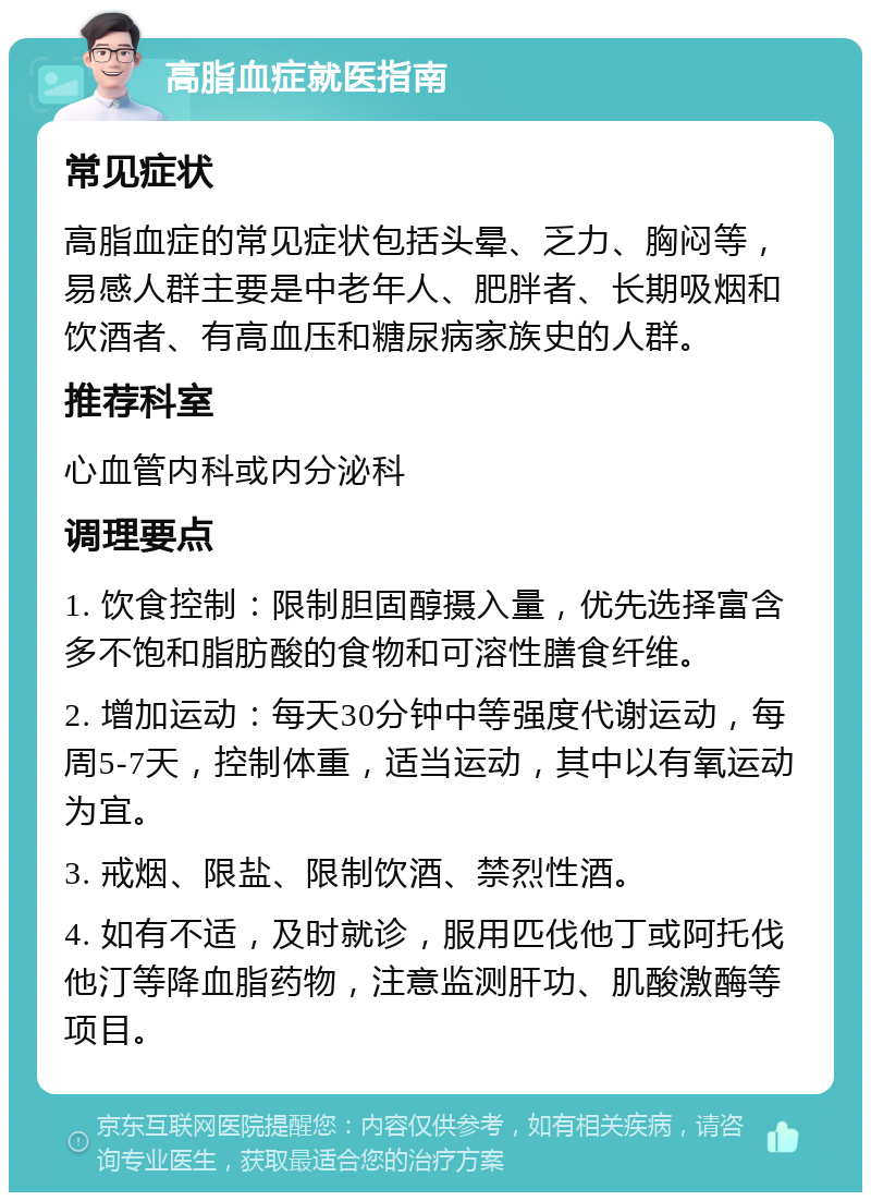 高脂血症就医指南 常见症状 高脂血症的常见症状包括头晕、乏力、胸闷等，易感人群主要是中老年人、肥胖者、长期吸烟和饮酒者、有高血压和糖尿病家族史的人群。 推荐科室 心血管内科或内分泌科 调理要点 1. 饮食控制：限制胆固醇摄入量，优先选择富含多不饱和脂肪酸的食物和可溶性膳食纤维。 2. 增加运动：每天30分钟中等强度代谢运动，每周5-7天，控制体重，适当运动，其中以有氧运动为宜。 3. 戒烟、限盐、限制饮酒、禁烈性酒。 4. 如有不适，及时就诊，服用匹伐他丁或阿托伐他汀等降血脂药物，注意监测肝功、肌酸激酶等项目。