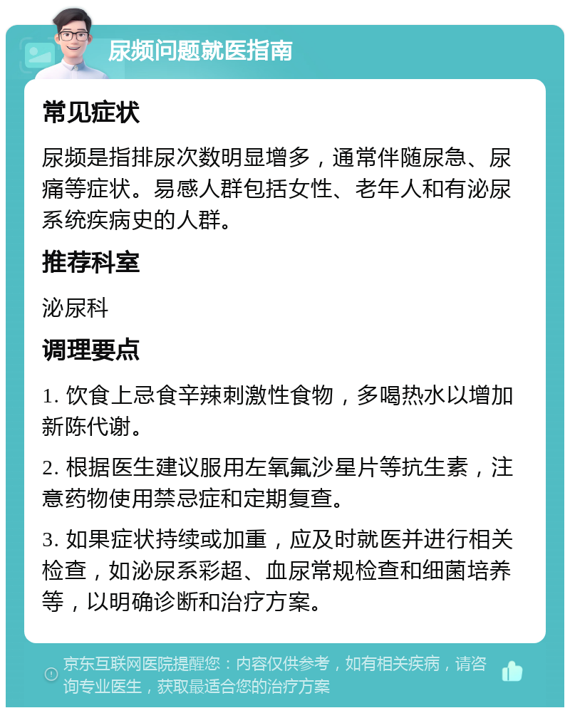 尿频问题就医指南 常见症状 尿频是指排尿次数明显增多，通常伴随尿急、尿痛等症状。易感人群包括女性、老年人和有泌尿系统疾病史的人群。 推荐科室 泌尿科 调理要点 1. 饮食上忌食辛辣刺激性食物，多喝热水以增加新陈代谢。 2. 根据医生建议服用左氧氟沙星片等抗生素，注意药物使用禁忌症和定期复查。 3. 如果症状持续或加重，应及时就医并进行相关检查，如泌尿系彩超、血尿常规检查和细菌培养等，以明确诊断和治疗方案。