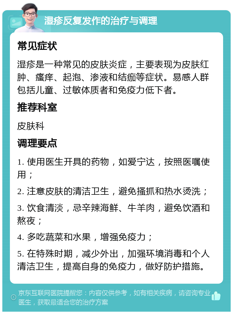 湿疹反复发作的治疗与调理 常见症状 湿疹是一种常见的皮肤炎症，主要表现为皮肤红肿、瘙痒、起泡、渗液和结痂等症状。易感人群包括儿童、过敏体质者和免疫力低下者。 推荐科室 皮肤科 调理要点 1. 使用医生开具的药物，如爱宁达，按照医嘱使用； 2. 注意皮肤的清洁卫生，避免搔抓和热水烫洗； 3. 饮食清淡，忌辛辣海鲜、牛羊肉，避免饮酒和熬夜； 4. 多吃蔬菜和水果，增强免疫力； 5. 在特殊时期，减少外出，加强环境消毒和个人清洁卫生，提高自身的免疫力，做好防护措施。