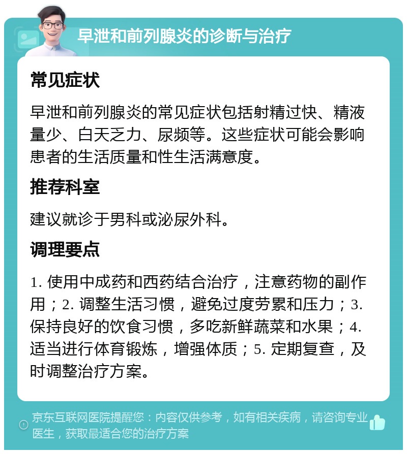 早泄和前列腺炎的诊断与治疗 常见症状 早泄和前列腺炎的常见症状包括射精过快、精液量少、白天乏力、尿频等。这些症状可能会影响患者的生活质量和性生活满意度。 推荐科室 建议就诊于男科或泌尿外科。 调理要点 1. 使用中成药和西药结合治疗，注意药物的副作用；2. 调整生活习惯，避免过度劳累和压力；3. 保持良好的饮食习惯，多吃新鲜蔬菜和水果；4. 适当进行体育锻炼，增强体质；5. 定期复查，及时调整治疗方案。