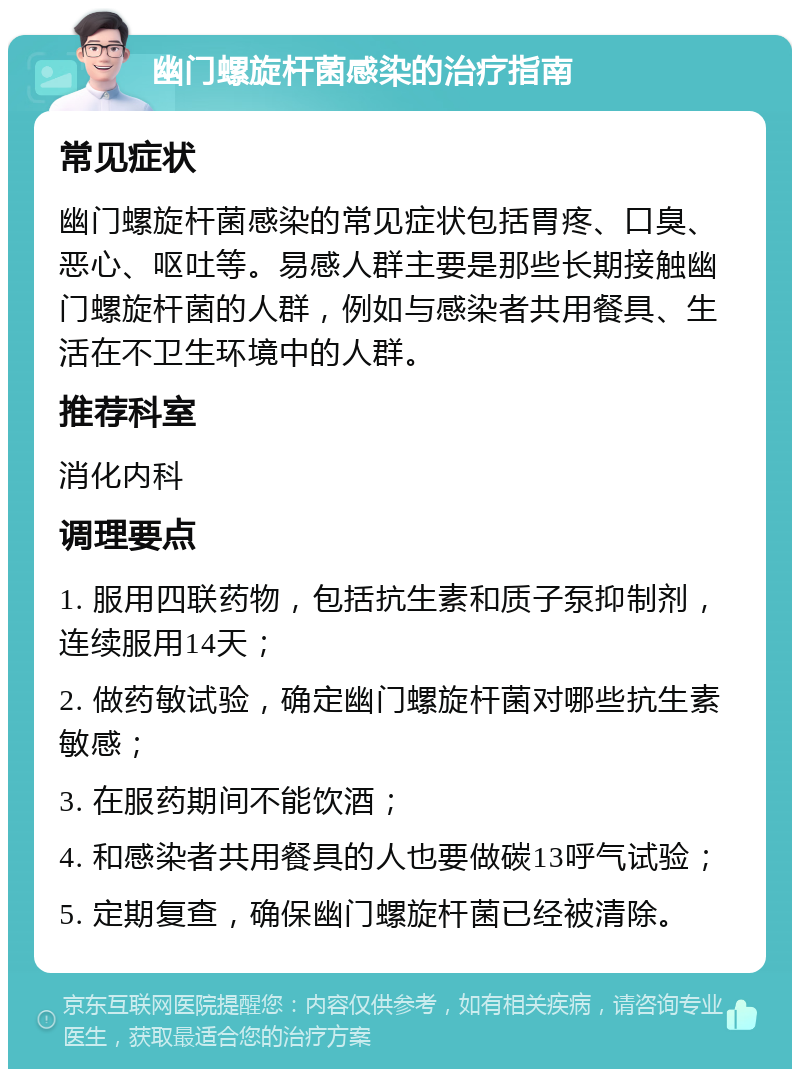 幽门螺旋杆菌感染的治疗指南 常见症状 幽门螺旋杆菌感染的常见症状包括胃疼、口臭、恶心、呕吐等。易感人群主要是那些长期接触幽门螺旋杆菌的人群，例如与感染者共用餐具、生活在不卫生环境中的人群。 推荐科室 消化内科 调理要点 1. 服用四联药物，包括抗生素和质子泵抑制剂，连续服用14天； 2. 做药敏试验，确定幽门螺旋杆菌对哪些抗生素敏感； 3. 在服药期间不能饮酒； 4. 和感染者共用餐具的人也要做碳13呼气试验； 5. 定期复查，确保幽门螺旋杆菌已经被清除。