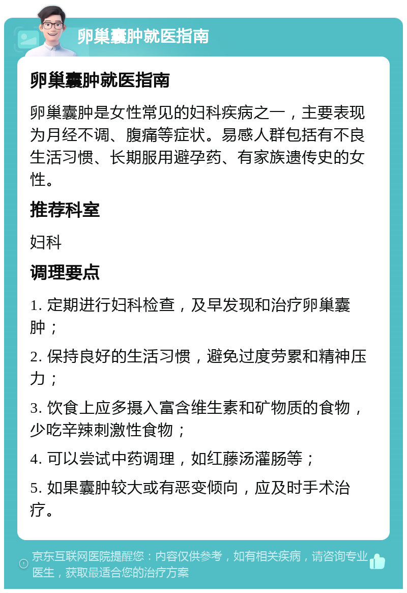 卵巢囊肿就医指南 卵巢囊肿就医指南 卵巢囊肿是女性常见的妇科疾病之一，主要表现为月经不调、腹痛等症状。易感人群包括有不良生活习惯、长期服用避孕药、有家族遗传史的女性。 推荐科室 妇科 调理要点 1. 定期进行妇科检查，及早发现和治疗卵巢囊肿； 2. 保持良好的生活习惯，避免过度劳累和精神压力； 3. 饮食上应多摄入富含维生素和矿物质的食物，少吃辛辣刺激性食物； 4. 可以尝试中药调理，如红藤汤灌肠等； 5. 如果囊肿较大或有恶变倾向，应及时手术治疗。