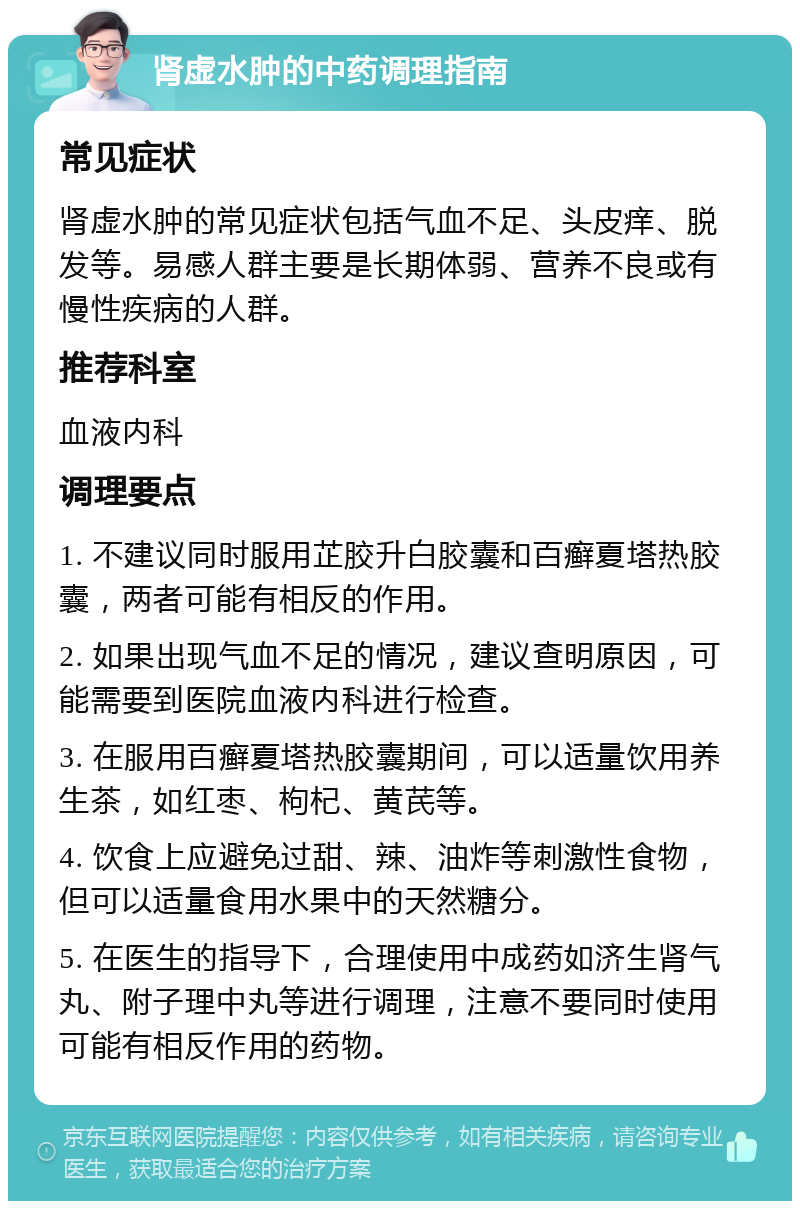 肾虚水肿的中药调理指南 常见症状 肾虚水肿的常见症状包括气血不足、头皮痒、脱发等。易感人群主要是长期体弱、营养不良或有慢性疾病的人群。 推荐科室 血液内科 调理要点 1. 不建议同时服用芷胶升白胶囊和百癣夏塔热胶囊，两者可能有相反的作用。 2. 如果出现气血不足的情况，建议查明原因，可能需要到医院血液内科进行检查。 3. 在服用百癣夏塔热胶囊期间，可以适量饮用养生茶，如红枣、枸杞、黄芪等。 4. 饮食上应避免过甜、辣、油炸等刺激性食物，但可以适量食用水果中的天然糖分。 5. 在医生的指导下，合理使用中成药如济生肾气丸、附子理中丸等进行调理，注意不要同时使用可能有相反作用的药物。