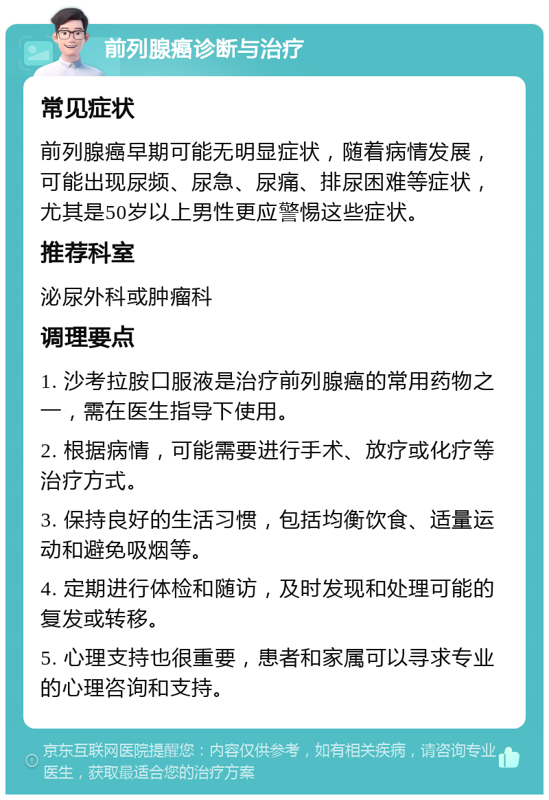 前列腺癌诊断与治疗 常见症状 前列腺癌早期可能无明显症状，随着病情发展，可能出现尿频、尿急、尿痛、排尿困难等症状，尤其是50岁以上男性更应警惕这些症状。 推荐科室 泌尿外科或肿瘤科 调理要点 1. 沙考拉胺口服液是治疗前列腺癌的常用药物之一，需在医生指导下使用。 2. 根据病情，可能需要进行手术、放疗或化疗等治疗方式。 3. 保持良好的生活习惯，包括均衡饮食、适量运动和避免吸烟等。 4. 定期进行体检和随访，及时发现和处理可能的复发或转移。 5. 心理支持也很重要，患者和家属可以寻求专业的心理咨询和支持。