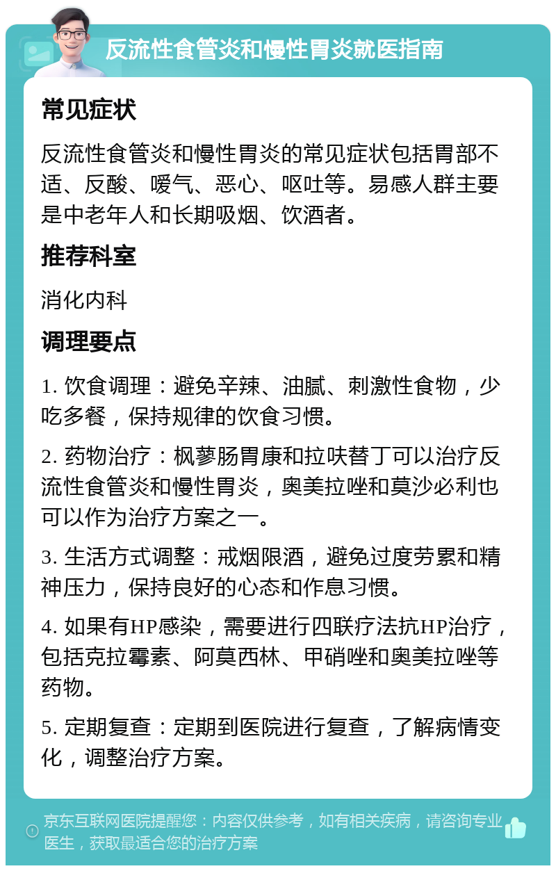 反流性食管炎和慢性胃炎就医指南 常见症状 反流性食管炎和慢性胃炎的常见症状包括胃部不适、反酸、嗳气、恶心、呕吐等。易感人群主要是中老年人和长期吸烟、饮酒者。 推荐科室 消化内科 调理要点 1. 饮食调理：避免辛辣、油腻、刺激性食物，少吃多餐，保持规律的饮食习惯。 2. 药物治疗：枫蓼肠胃康和拉呋替丁可以治疗反流性食管炎和慢性胃炎，奥美拉唑和莫沙必利也可以作为治疗方案之一。 3. 生活方式调整：戒烟限酒，避免过度劳累和精神压力，保持良好的心态和作息习惯。 4. 如果有HP感染，需要进行四联疗法抗HP治疗，包括克拉霉素、阿莫西林、甲硝唑和奥美拉唑等药物。 5. 定期复查：定期到医院进行复查，了解病情变化，调整治疗方案。