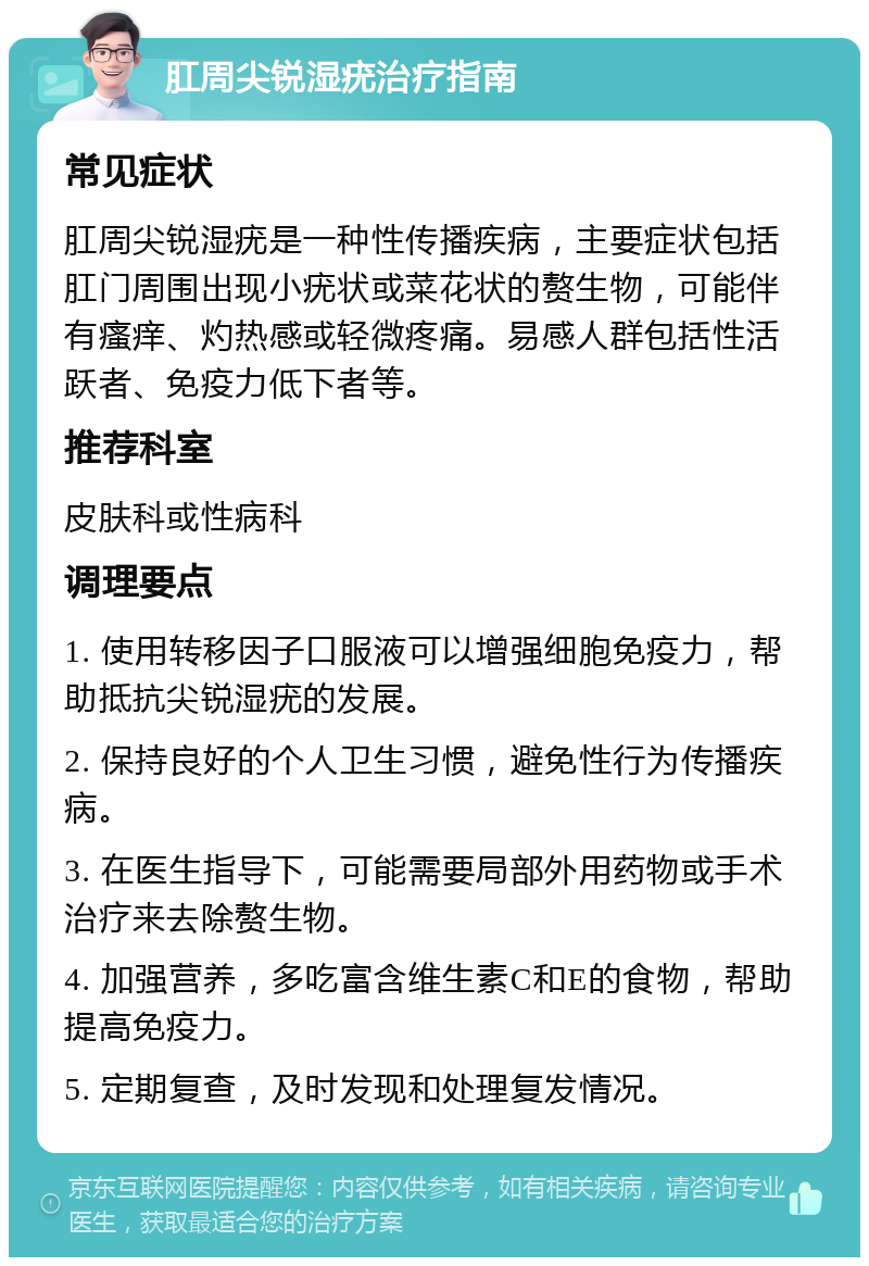 肛周尖锐湿疣治疗指南 常见症状 肛周尖锐湿疣是一种性传播疾病，主要症状包括肛门周围出现小疣状或菜花状的赘生物，可能伴有瘙痒、灼热感或轻微疼痛。易感人群包括性活跃者、免疫力低下者等。 推荐科室 皮肤科或性病科 调理要点 1. 使用转移因子口服液可以增强细胞免疫力，帮助抵抗尖锐湿疣的发展。 2. 保持良好的个人卫生习惯，避免性行为传播疾病。 3. 在医生指导下，可能需要局部外用药物或手术治疗来去除赘生物。 4. 加强营养，多吃富含维生素C和E的食物，帮助提高免疫力。 5. 定期复查，及时发现和处理复发情况。