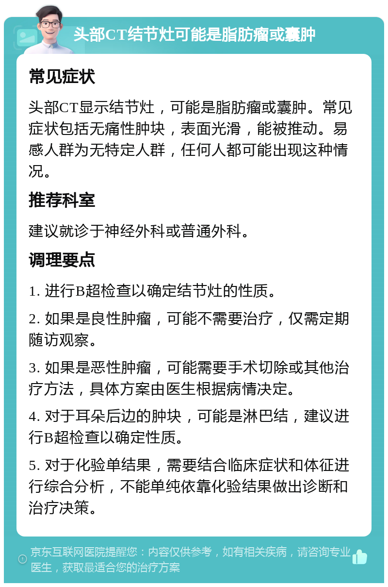 头部CT结节灶可能是脂肪瘤或囊肿 常见症状 头部CT显示结节灶，可能是脂肪瘤或囊肿。常见症状包括无痛性肿块，表面光滑，能被推动。易感人群为无特定人群，任何人都可能出现这种情况。 推荐科室 建议就诊于神经外科或普通外科。 调理要点 1. 进行B超检查以确定结节灶的性质。 2. 如果是良性肿瘤，可能不需要治疗，仅需定期随访观察。 3. 如果是恶性肿瘤，可能需要手术切除或其他治疗方法，具体方案由医生根据病情决定。 4. 对于耳朵后边的肿块，可能是淋巴结，建议进行B超检查以确定性质。 5. 对于化验单结果，需要结合临床症状和体征进行综合分析，不能单纯依靠化验结果做出诊断和治疗决策。