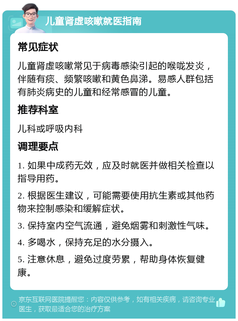 儿童肾虚咳嗽就医指南 常见症状 儿童肾虚咳嗽常见于病毒感染引起的喉咙发炎，伴随有痰、频繁咳嗽和黄色鼻涕。易感人群包括有肺炎病史的儿童和经常感冒的儿童。 推荐科室 儿科或呼吸内科 调理要点 1. 如果中成药无效，应及时就医并做相关检查以指导用药。 2. 根据医生建议，可能需要使用抗生素或其他药物来控制感染和缓解症状。 3. 保持室内空气流通，避免烟雾和刺激性气味。 4. 多喝水，保持充足的水分摄入。 5. 注意休息，避免过度劳累，帮助身体恢复健康。