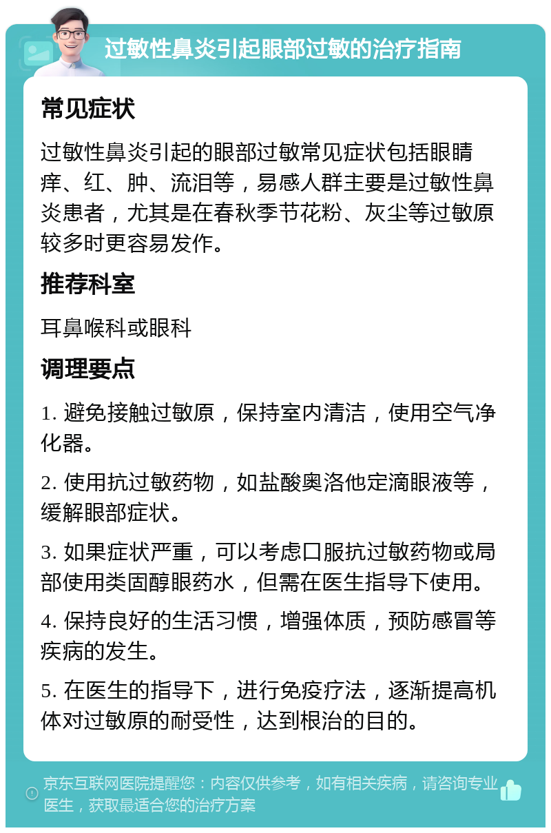 过敏性鼻炎引起眼部过敏的治疗指南 常见症状 过敏性鼻炎引起的眼部过敏常见症状包括眼睛痒、红、肿、流泪等，易感人群主要是过敏性鼻炎患者，尤其是在春秋季节花粉、灰尘等过敏原较多时更容易发作。 推荐科室 耳鼻喉科或眼科 调理要点 1. 避免接触过敏原，保持室内清洁，使用空气净化器。 2. 使用抗过敏药物，如盐酸奥洛他定滴眼液等，缓解眼部症状。 3. 如果症状严重，可以考虑口服抗过敏药物或局部使用类固醇眼药水，但需在医生指导下使用。 4. 保持良好的生活习惯，增强体质，预防感冒等疾病的发生。 5. 在医生的指导下，进行免疫疗法，逐渐提高机体对过敏原的耐受性，达到根治的目的。