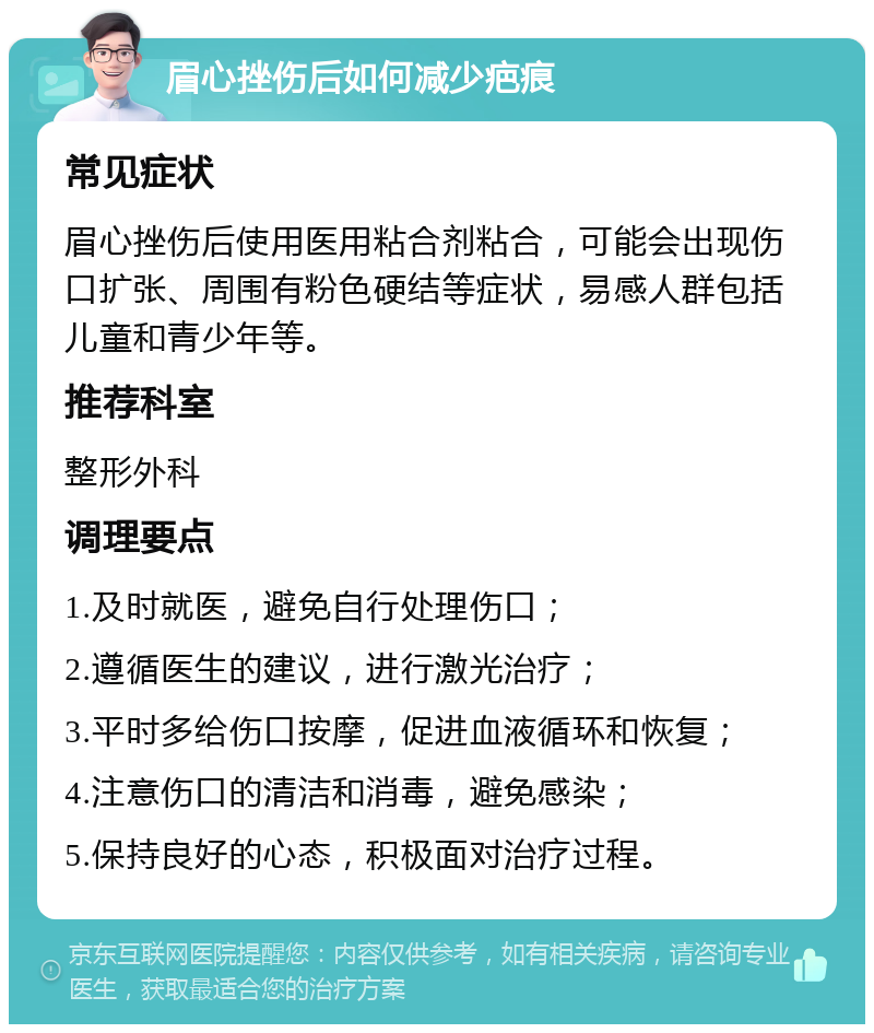 眉心挫伤后如何减少疤痕 常见症状 眉心挫伤后使用医用粘合剂粘合，可能会出现伤口扩张、周围有粉色硬结等症状，易感人群包括儿童和青少年等。 推荐科室 整形外科 调理要点 1.及时就医，避免自行处理伤口； 2.遵循医生的建议，进行激光治疗； 3.平时多给伤口按摩，促进血液循环和恢复； 4.注意伤口的清洁和消毒，避免感染； 5.保持良好的心态，积极面对治疗过程。