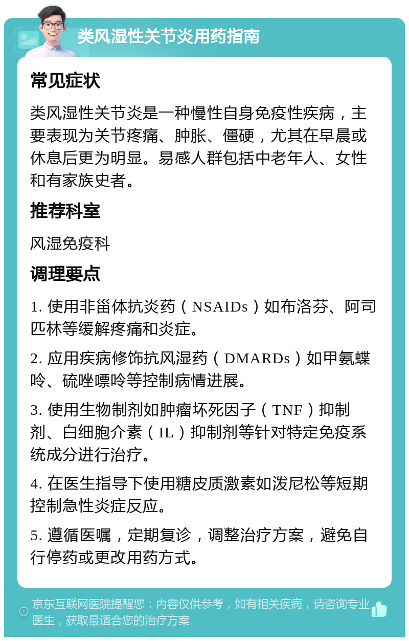 类风湿性关节炎用药指南 常见症状 类风湿性关节炎是一种慢性自身免疫性疾病，主要表现为关节疼痛、肿胀、僵硬，尤其在早晨或休息后更为明显。易感人群包括中老年人、女性和有家族史者。 推荐科室 风湿免疫科 调理要点 1. 使用非甾体抗炎药（NSAIDs）如布洛芬、阿司匹林等缓解疼痛和炎症。 2. 应用疾病修饰抗风湿药（DMARDs）如甲氨蝶呤、硫唑嘌呤等控制病情进展。 3. 使用生物制剂如肿瘤坏死因子（TNF）抑制剂、白细胞介素（IL）抑制剂等针对特定免疫系统成分进行治疗。 4. 在医生指导下使用糖皮质激素如泼尼松等短期控制急性炎症反应。 5. 遵循医嘱，定期复诊，调整治疗方案，避免自行停药或更改用药方式。