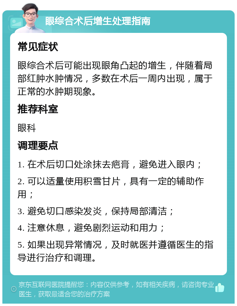 眼综合术后增生处理指南 常见症状 眼综合术后可能出现眼角凸起的增生，伴随着局部红肿水肿情况，多数在术后一周内出现，属于正常的水肿期现象。 推荐科室 眼科 调理要点 1. 在术后切口处涂抹去疤膏，避免进入眼内； 2. 可以适量使用积雪甘片，具有一定的辅助作用； 3. 避免切口感染发炎，保持局部清洁； 4. 注意休息，避免剧烈运动和用力； 5. 如果出现异常情况，及时就医并遵循医生的指导进行治疗和调理。