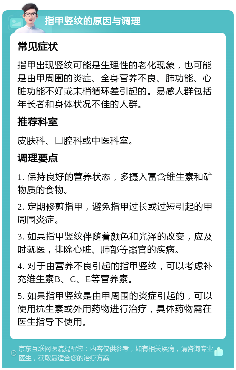 指甲竖纹的原因与调理 常见症状 指甲出现竖纹可能是生理性的老化现象，也可能是由甲周围的炎症、全身营养不良、肺功能、心脏功能不好或末梢循环差引起的。易感人群包括年长者和身体状况不佳的人群。 推荐科室 皮肤科、口腔科或中医科室。 调理要点 1. 保持良好的营养状态，多摄入富含维生素和矿物质的食物。 2. 定期修剪指甲，避免指甲过长或过短引起的甲周围炎症。 3. 如果指甲竖纹伴随着颜色和光泽的改变，应及时就医，排除心脏、肺部等器官的疾病。 4. 对于由营养不良引起的指甲竖纹，可以考虑补充维生素B、C、E等营养素。 5. 如果指甲竖纹是由甲周围的炎症引起的，可以使用抗生素或外用药物进行治疗，具体药物需在医生指导下使用。