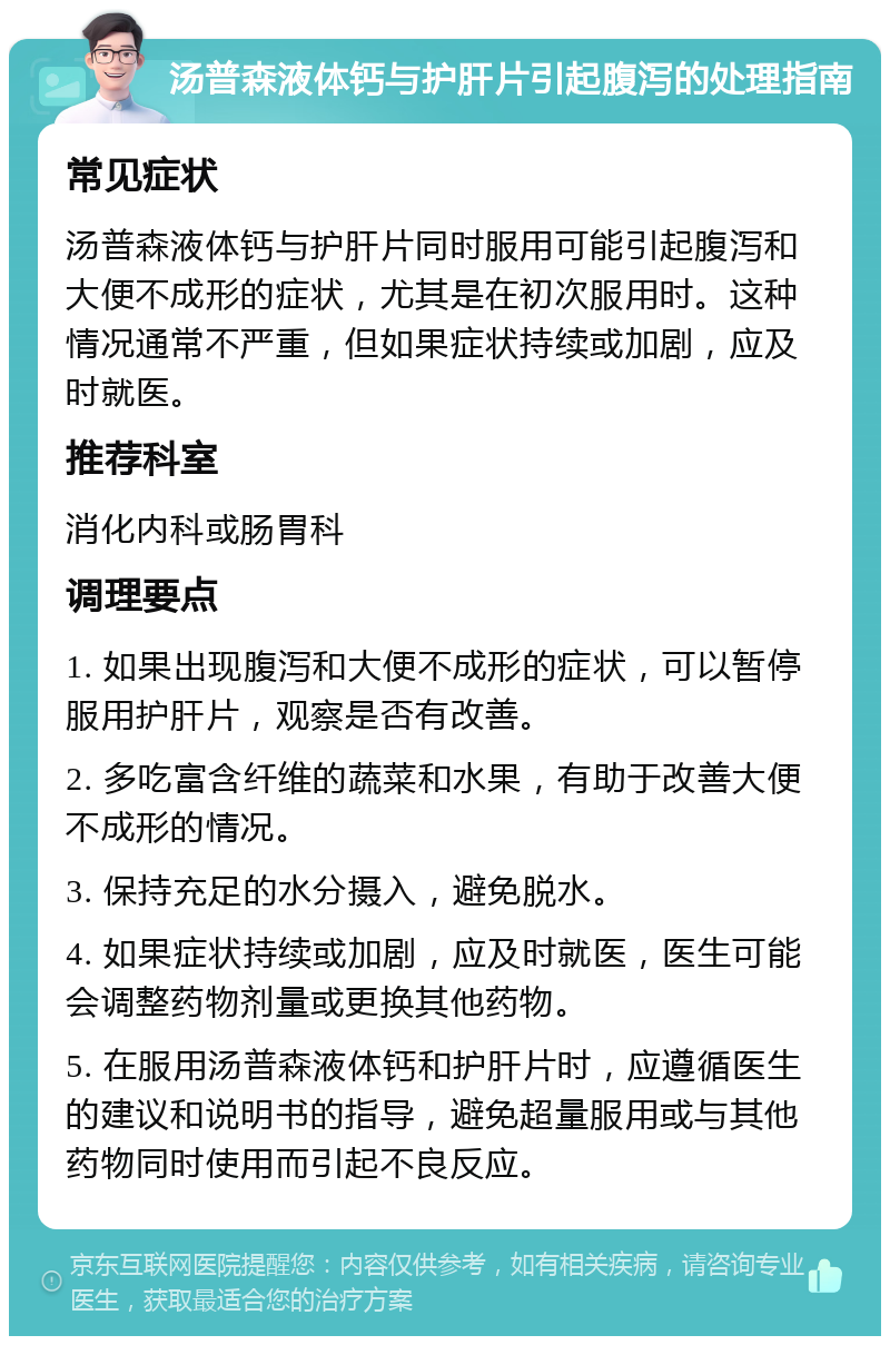 汤普森液体钙与护肝片引起腹泻的处理指南 常见症状 汤普森液体钙与护肝片同时服用可能引起腹泻和大便不成形的症状，尤其是在初次服用时。这种情况通常不严重，但如果症状持续或加剧，应及时就医。 推荐科室 消化内科或肠胃科 调理要点 1. 如果出现腹泻和大便不成形的症状，可以暂停服用护肝片，观察是否有改善。 2. 多吃富含纤维的蔬菜和水果，有助于改善大便不成形的情况。 3. 保持充足的水分摄入，避免脱水。 4. 如果症状持续或加剧，应及时就医，医生可能会调整药物剂量或更换其他药物。 5. 在服用汤普森液体钙和护肝片时，应遵循医生的建议和说明书的指导，避免超量服用或与其他药物同时使用而引起不良反应。