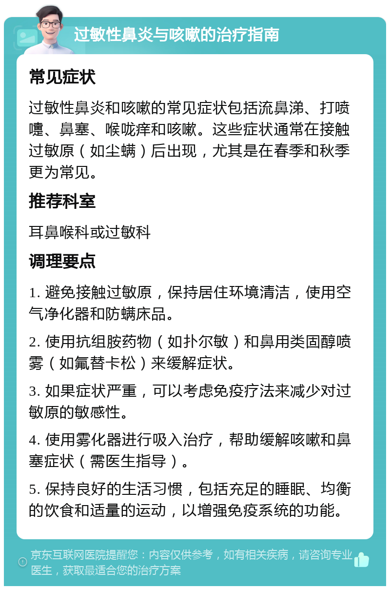 过敏性鼻炎与咳嗽的治疗指南 常见症状 过敏性鼻炎和咳嗽的常见症状包括流鼻涕、打喷嚏、鼻塞、喉咙痒和咳嗽。这些症状通常在接触过敏原（如尘螨）后出现，尤其是在春季和秋季更为常见。 推荐科室 耳鼻喉科或过敏科 调理要点 1. 避免接触过敏原，保持居住环境清洁，使用空气净化器和防螨床品。 2. 使用抗组胺药物（如扑尔敏）和鼻用类固醇喷雾（如氟替卡松）来缓解症状。 3. 如果症状严重，可以考虑免疫疗法来减少对过敏原的敏感性。 4. 使用雾化器进行吸入治疗，帮助缓解咳嗽和鼻塞症状（需医生指导）。 5. 保持良好的生活习惯，包括充足的睡眠、均衡的饮食和适量的运动，以增强免疫系统的功能。