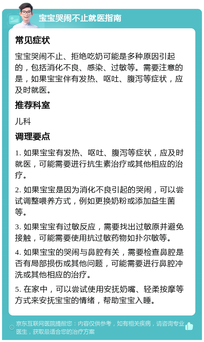 宝宝哭闹不止就医指南 常见症状 宝宝哭闹不止、拒绝吃奶可能是多种原因引起的，包括消化不良、感染、过敏等。需要注意的是，如果宝宝伴有发热、呕吐、腹泻等症状，应及时就医。 推荐科室 儿科 调理要点 1. 如果宝宝有发热、呕吐、腹泻等症状，应及时就医，可能需要进行抗生素治疗或其他相应的治疗。 2. 如果宝宝是因为消化不良引起的哭闹，可以尝试调整喂养方式，例如更换奶粉或添加益生菌等。 3. 如果宝宝有过敏反应，需要找出过敏原并避免接触，可能需要使用抗过敏药物如扑尔敏等。 4. 如果宝宝的哭闹与鼻腔有关，需要检查鼻腔是否有局部损伤或其他问题，可能需要进行鼻腔冲洗或其他相应的治疗。 5. 在家中，可以尝试使用安抚奶嘴、轻柔按摩等方式来安抚宝宝的情绪，帮助宝宝入睡。