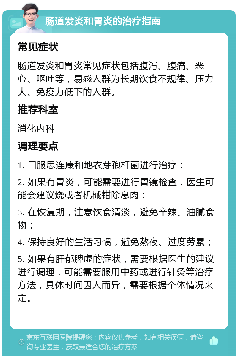 肠道发炎和胃炎的治疗指南 常见症状 肠道发炎和胃炎常见症状包括腹泻、腹痛、恶心、呕吐等，易感人群为长期饮食不规律、压力大、免疫力低下的人群。 推荐科室 消化内科 调理要点 1. 口服思连康和地衣芽孢杆菌进行治疗； 2. 如果有胃炎，可能需要进行胃镜检查，医生可能会建议烧或者机械钳除息肉； 3. 在恢复期，注意饮食清淡，避免辛辣、油腻食物； 4. 保持良好的生活习惯，避免熬夜、过度劳累； 5. 如果有肝郁脾虚的症状，需要根据医生的建议进行调理，可能需要服用中药或进行针灸等治疗方法，具体时间因人而异，需要根据个体情况来定。