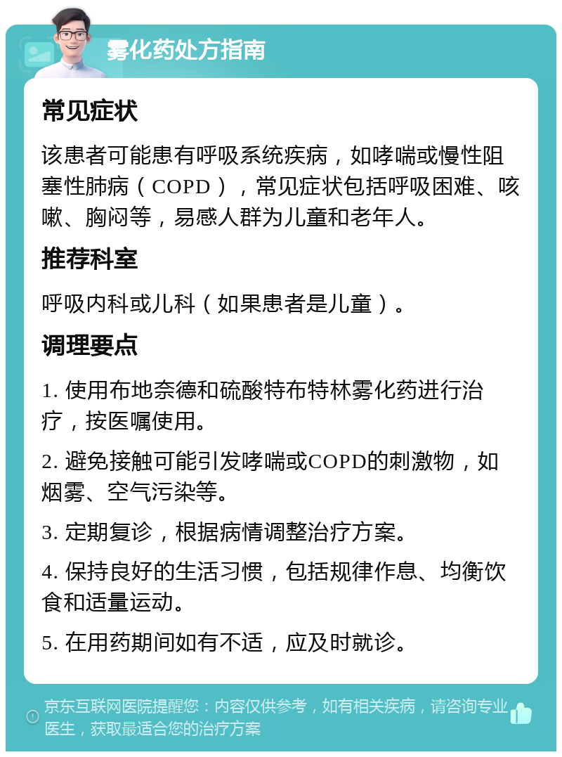 雾化药处方指南 常见症状 该患者可能患有呼吸系统疾病，如哮喘或慢性阻塞性肺病（COPD），常见症状包括呼吸困难、咳嗽、胸闷等，易感人群为儿童和老年人。 推荐科室 呼吸内科或儿科（如果患者是儿童）。 调理要点 1. 使用布地奈德和硫酸特布特林雾化药进行治疗，按医嘱使用。 2. 避免接触可能引发哮喘或COPD的刺激物，如烟雾、空气污染等。 3. 定期复诊，根据病情调整治疗方案。 4. 保持良好的生活习惯，包括规律作息、均衡饮食和适量运动。 5. 在用药期间如有不适，应及时就诊。