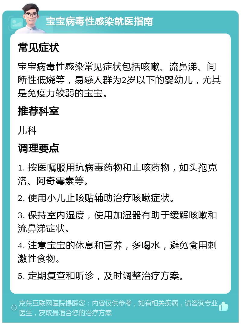 宝宝病毒性感染就医指南 常见症状 宝宝病毒性感染常见症状包括咳嗽、流鼻涕、间断性低烧等，易感人群为2岁以下的婴幼儿，尤其是免疫力较弱的宝宝。 推荐科室 儿科 调理要点 1. 按医嘱服用抗病毒药物和止咳药物，如头孢克洛、阿奇霉素等。 2. 使用小儿止咳贴辅助治疗咳嗽症状。 3. 保持室内湿度，使用加湿器有助于缓解咳嗽和流鼻涕症状。 4. 注意宝宝的休息和营养，多喝水，避免食用刺激性食物。 5. 定期复查和听诊，及时调整治疗方案。