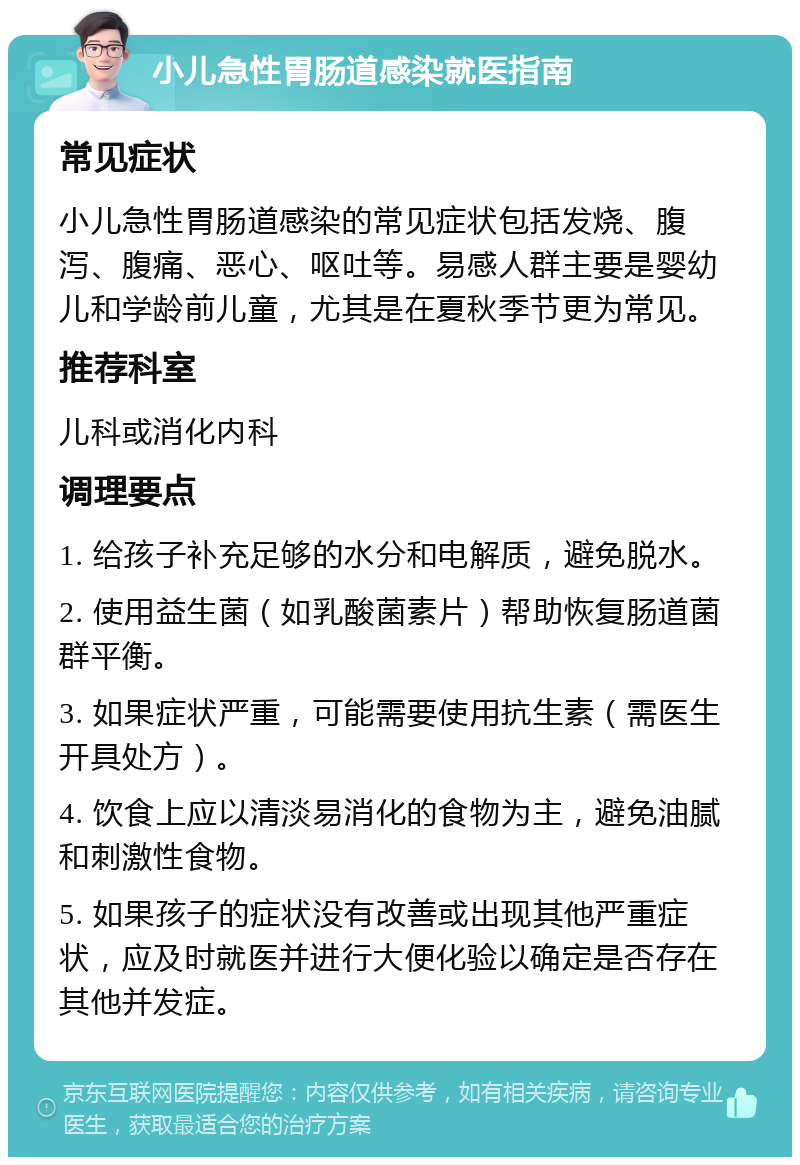 小儿急性胃肠道感染就医指南 常见症状 小儿急性胃肠道感染的常见症状包括发烧、腹泻、腹痛、恶心、呕吐等。易感人群主要是婴幼儿和学龄前儿童，尤其是在夏秋季节更为常见。 推荐科室 儿科或消化内科 调理要点 1. 给孩子补充足够的水分和电解质，避免脱水。 2. 使用益生菌（如乳酸菌素片）帮助恢复肠道菌群平衡。 3. 如果症状严重，可能需要使用抗生素（需医生开具处方）。 4. 饮食上应以清淡易消化的食物为主，避免油腻和刺激性食物。 5. 如果孩子的症状没有改善或出现其他严重症状，应及时就医并进行大便化验以确定是否存在其他并发症。