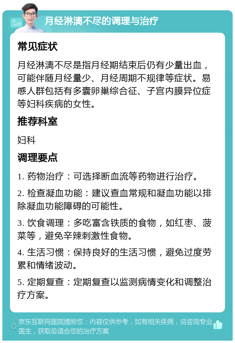 月经淋漓不尽的调理与治疗 常见症状 月经淋漓不尽是指月经期结束后仍有少量出血，可能伴随月经量少、月经周期不规律等症状。易感人群包括有多囊卵巢综合征、子宫内膜异位症等妇科疾病的女性。 推荐科室 妇科 调理要点 1. 药物治疗：可选择断血流等药物进行治疗。 2. 检查凝血功能：建议查血常规和凝血功能以排除凝血功能障碍的可能性。 3. 饮食调理：多吃富含铁质的食物，如红枣、菠菜等，避免辛辣刺激性食物。 4. 生活习惯：保持良好的生活习惯，避免过度劳累和情绪波动。 5. 定期复查：定期复查以监测病情变化和调整治疗方案。