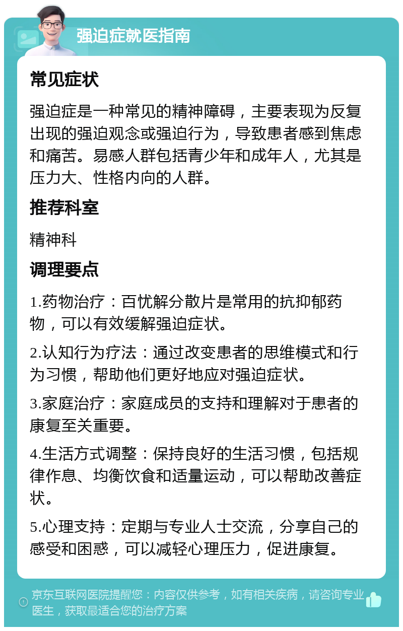 强迫症就医指南 常见症状 强迫症是一种常见的精神障碍，主要表现为反复出现的强迫观念或强迫行为，导致患者感到焦虑和痛苦。易感人群包括青少年和成年人，尤其是压力大、性格内向的人群。 推荐科室 精神科 调理要点 1.药物治疗：百忧解分散片是常用的抗抑郁药物，可以有效缓解强迫症状。 2.认知行为疗法：通过改变患者的思维模式和行为习惯，帮助他们更好地应对强迫症状。 3.家庭治疗：家庭成员的支持和理解对于患者的康复至关重要。 4.生活方式调整：保持良好的生活习惯，包括规律作息、均衡饮食和适量运动，可以帮助改善症状。 5.心理支持：定期与专业人士交流，分享自己的感受和困惑，可以减轻心理压力，促进康复。