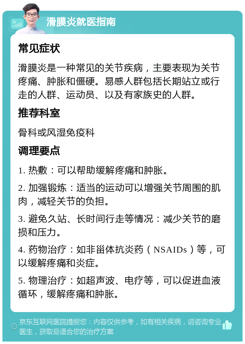 滑膜炎就医指南 常见症状 滑膜炎是一种常见的关节疾病，主要表现为关节疼痛、肿胀和僵硬。易感人群包括长期站立或行走的人群、运动员、以及有家族史的人群。 推荐科室 骨科或风湿免疫科 调理要点 1. 热敷：可以帮助缓解疼痛和肿胀。 2. 加强锻炼：适当的运动可以增强关节周围的肌肉，减轻关节的负担。 3. 避免久站、长时间行走等情况：减少关节的磨损和压力。 4. 药物治疗：如非甾体抗炎药（NSAIDs）等，可以缓解疼痛和炎症。 5. 物理治疗：如超声波、电疗等，可以促进血液循环，缓解疼痛和肿胀。