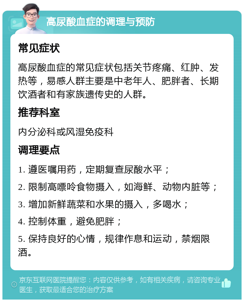 高尿酸血症的调理与预防 常见症状 高尿酸血症的常见症状包括关节疼痛、红肿、发热等，易感人群主要是中老年人、肥胖者、长期饮酒者和有家族遗传史的人群。 推荐科室 内分泌科或风湿免疫科 调理要点 1. 遵医嘱用药，定期复查尿酸水平； 2. 限制高嘌呤食物摄入，如海鲜、动物内脏等； 3. 增加新鲜蔬菜和水果的摄入，多喝水； 4. 控制体重，避免肥胖； 5. 保持良好的心情，规律作息和运动，禁烟限酒。