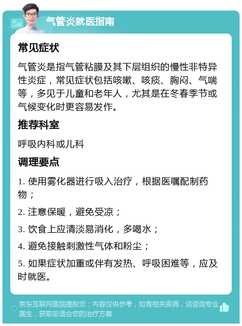 气管炎就医指南 常见症状 气管炎是指气管粘膜及其下层组织的慢性非特异性炎症，常见症状包括咳嗽、咳痰、胸闷、气喘等，多见于儿童和老年人，尤其是在冬春季节或气候变化时更容易发作。 推荐科室 呼吸内科或儿科 调理要点 1. 使用雾化器进行吸入治疗，根据医嘱配制药物； 2. 注意保暖，避免受凉； 3. 饮食上应清淡易消化，多喝水； 4. 避免接触刺激性气体和粉尘； 5. 如果症状加重或伴有发热、呼吸困难等，应及时就医。