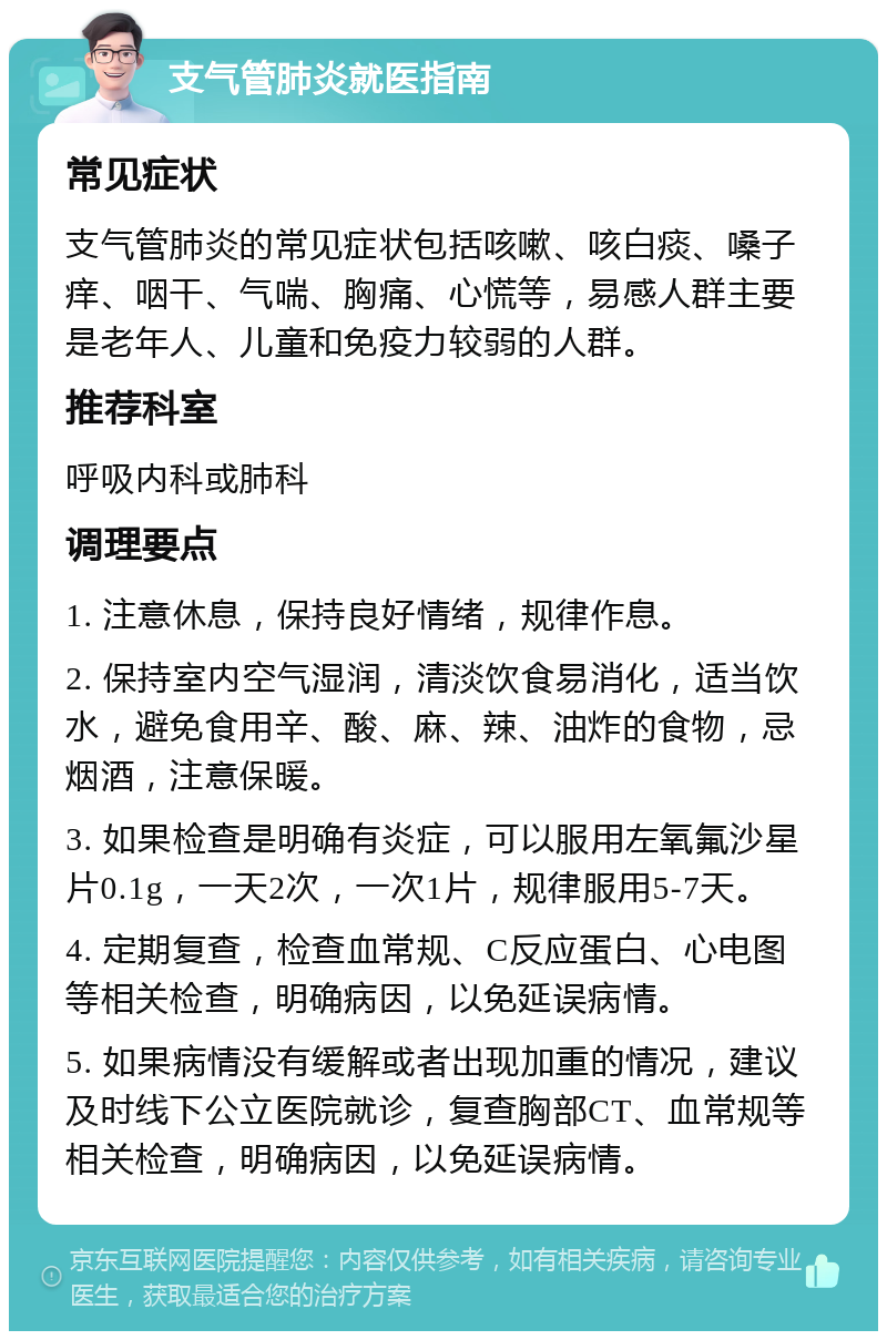 支气管肺炎就医指南 常见症状 支气管肺炎的常见症状包括咳嗽、咳白痰、嗓子痒、咽干、气喘、胸痛、心慌等，易感人群主要是老年人、儿童和免疫力较弱的人群。 推荐科室 呼吸内科或肺科 调理要点 1. 注意休息，保持良好情绪，规律作息。 2. 保持室内空气湿润，清淡饮食易消化，适当饮水，避免食用辛、酸、麻、辣、油炸的食物，忌烟酒，注意保暖。 3. 如果检查是明确有炎症，可以服用左氧氟沙星片0.1g，一天2次，一次1片，规律服用5-7天。 4. 定期复查，检查血常规、C反应蛋白、心电图等相关检查，明确病因，以免延误病情。 5. 如果病情没有缓解或者出现加重的情况，建议及时线下公立医院就诊，复查胸部CT、血常规等相关检查，明确病因，以免延误病情。