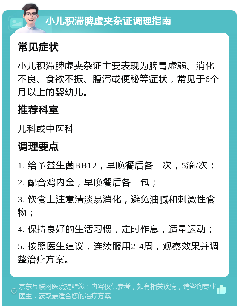 小儿积滞脾虚夹杂证调理指南 常见症状 小儿积滞脾虚夹杂证主要表现为脾胃虚弱、消化不良、食欲不振、腹泻或便秘等症状，常见于6个月以上的婴幼儿。 推荐科室 儿科或中医科 调理要点 1. 给予益生菌BB12，早晚餐后各一次，5滴/次； 2. 配合鸡内金，早晚餐后各一包； 3. 饮食上注意清淡易消化，避免油腻和刺激性食物； 4. 保持良好的生活习惯，定时作息，适量运动； 5. 按照医生建议，连续服用2-4周，观察效果并调整治疗方案。